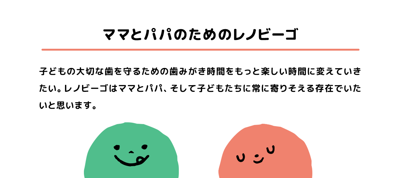 ママとパパのためのレノビーゴ 子どもの大切な歯を守るための歯みがき時間をもっと楽しい時間に変えていきたい。レノビーゴはママとパパ、そして子どもたちに常に寄りそえる存在でいたいと思います。