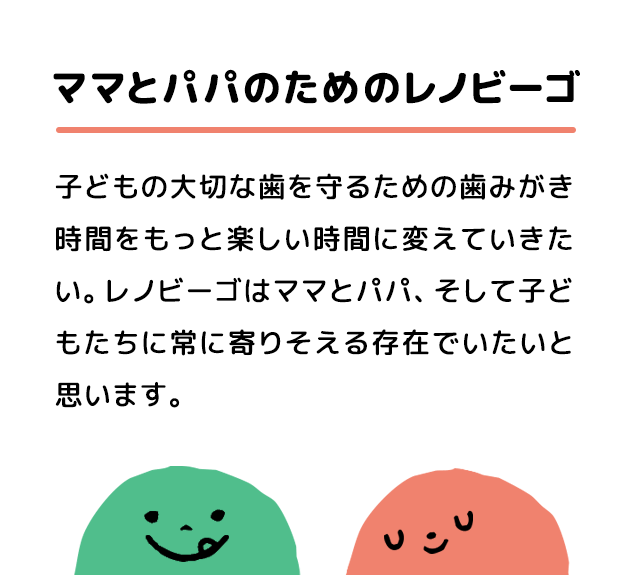 ママとパパのためのレノビーゴ 子どもの大切な歯を守るための歯みがき時間をもっと楽しい時間に変えていきたい。レノビーゴはママとパパ、そして子どもたちに常に寄りそえる存在でいたいと思います。