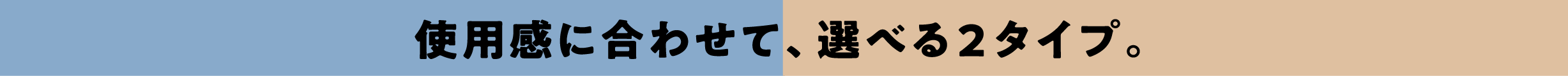 使用感に合わせて、選べる２タイプ。