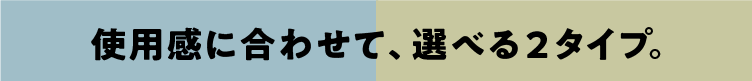 使用感に合わせて、選べる２タイプ。